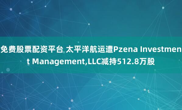 免费股票配资平台 太平洋航运遭Pzena Investment Management,LLC减持512.8万股