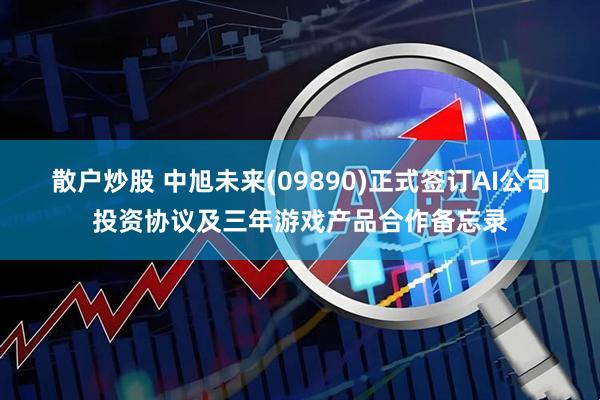 散户炒股 中旭未来(09890)正式签订AI公司投资协议及三年游戏产品合作备忘录