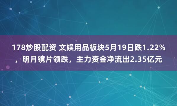 178炒股配资 文娱用品板块5月19日跌1.22%，明月镜片领跌，主力资金净流出2.35亿元