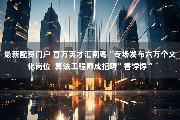 最新配资门户 百万英才汇南粤“专场发布六万个文化岗位  算法工程师成招聘”香饽饽“