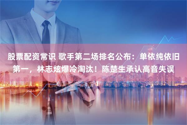 股票配资常识 歌手第二场排名公布：单依纯依旧第一，林志炫爆冷淘汰！陈楚生承认高音失误