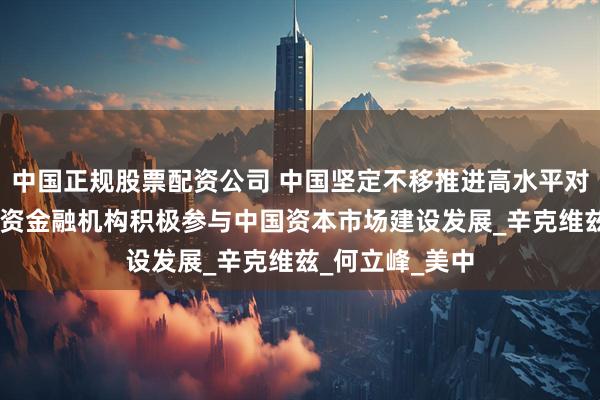 中国正规股票配资公司 中国坚定不移推进高水平对外开放 欢迎美资金融机构积极参与中国资本市场建设发展_辛克维兹_何立峰_美中