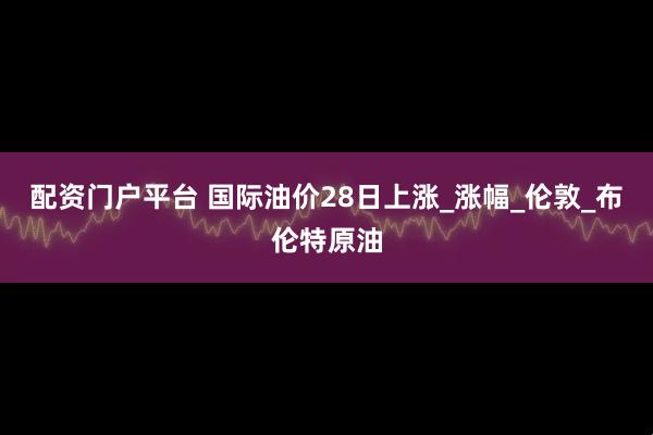 配资门户平台 国际油价28日上涨_涨幅_伦敦_布伦特原油