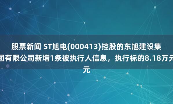 股票新闻 ST旭电(000413)控股的东旭建设集团有限公司新增1条被执行人信息，执行标的8.18万元