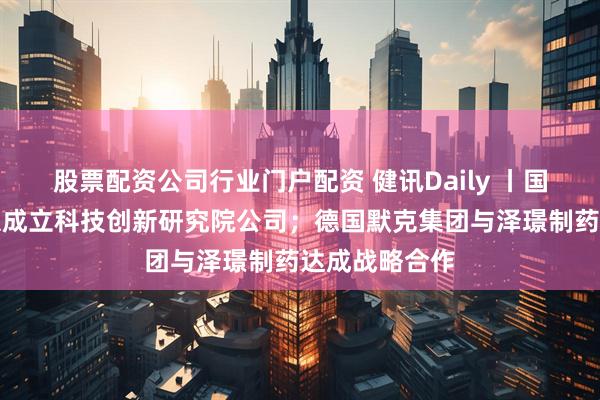 股票配资公司行业门户配资 健讯Daily 丨国药集团在北京成立科技创新研究院公司；德国默克集团与泽璟制药达成战略合作