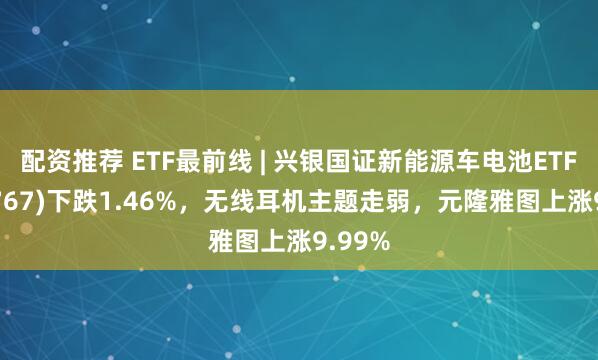 配资推荐 ETF最前线 | 兴银国证新能源车电池ETF(159767)下跌1.46%，无线耳机主题走弱，元隆雅图上涨9.99%