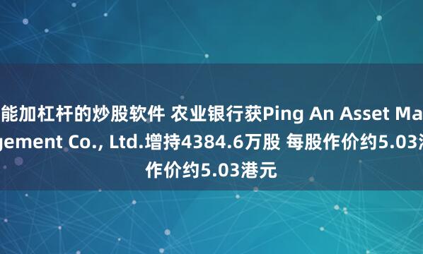 能加杠杆的炒股软件 农业银行获Ping An Asset Management Co., Ltd.增持4384.6万股 每股作价约5.03港元