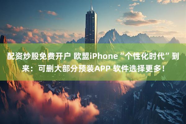 配资炒股免费开户 欧盟iPhone“个性化时代”到来：可删大部分预装APP 软件选择更多！