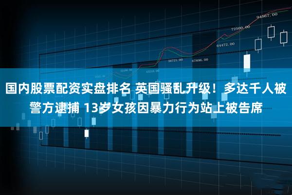 国内股票配资实盘排名 英国骚乱升级！多达千人被警方逮捕 13岁女孩因暴力行为站上被告席