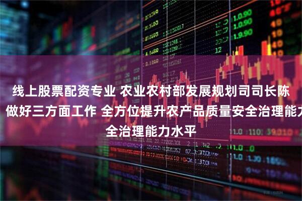 线上股票配资专业 农业农村部发展规划司司长陈邦勋：做好三方面工作 全方位提升农产品质量安全治理能力水平