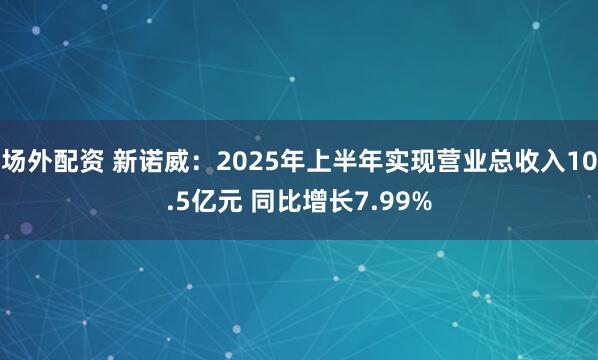 场外配资 新诺威：2025年上半年实现营业总收入10.5亿元 同比增长7.99%